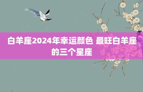 白羊座2024年幸运颜色 最旺白羊座的三个星座
