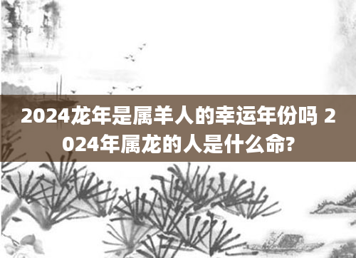 2024龙年是属羊人的幸运年份吗 2024年属龙的人是什么命?