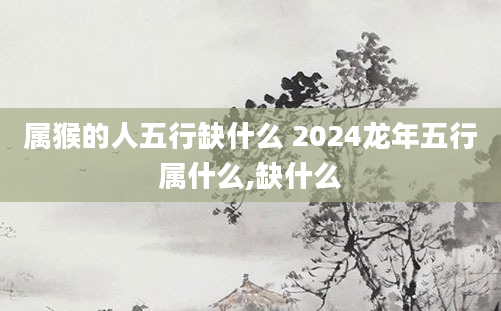 属猴的人五行缺什么 2024龙年五行属什么,缺什么
