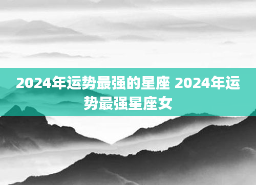 2024年运势最强的星座 2024年运势最强星座女