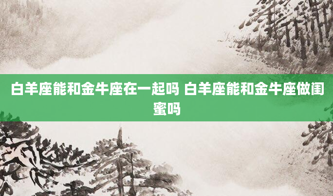 白羊座能和金牛座在一起吗 白羊座能和金牛座做闺蜜吗