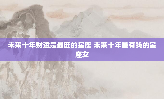 未来十年财运是最旺的星座 未来十年最有钱的星座女
