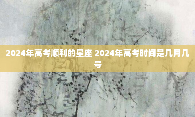 2024年高考顺利的星座 2024年高考时间是几月几号