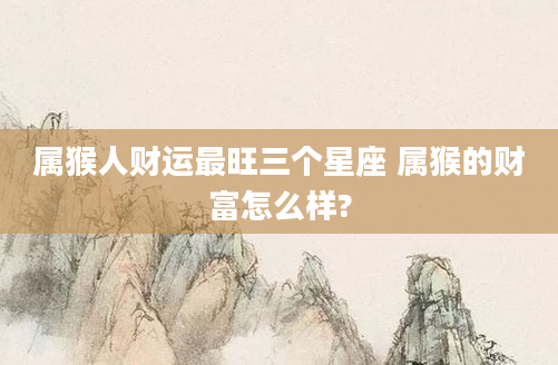 属猴人财运最旺三个星座 属猴的财富怎么样?