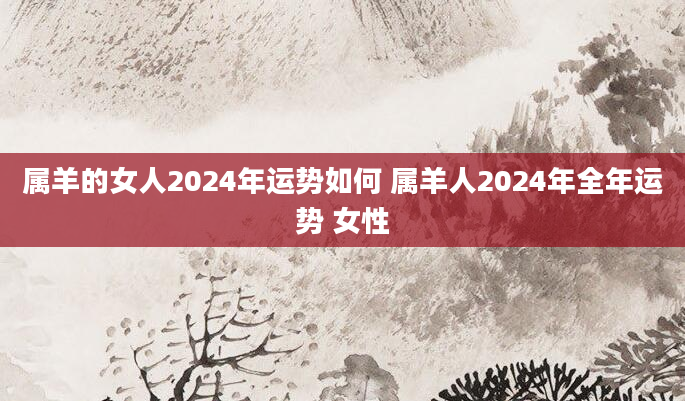 属羊的女人2024年运势如何 属羊人2024年全年运势 女性