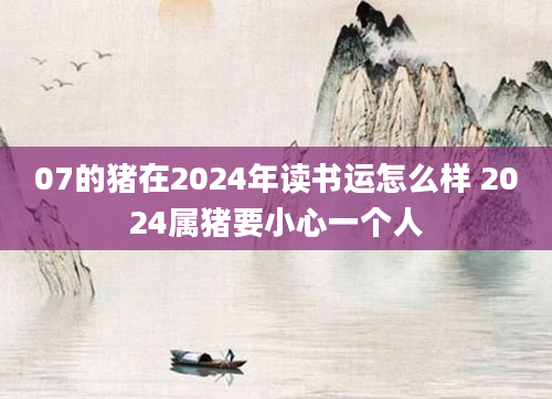 07的猪在2024年读书运怎么样 2024属猪要小心一个人
