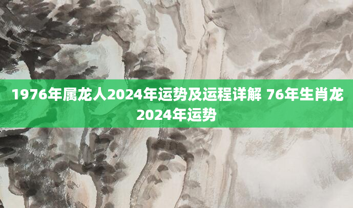 1976年属龙人2024年运势及运程详解 76年生肖龙2024年运势