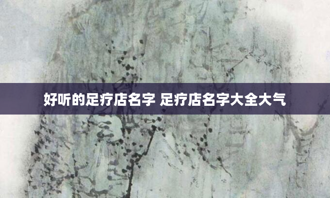好听的足疗店名字 足疗店名字大全大气
