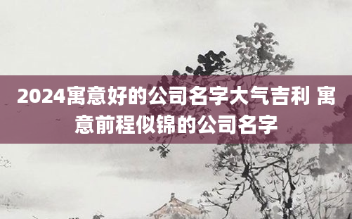 2024寓意好的公司名字大气吉利 寓意前程似锦的公司名字