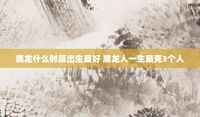 属龙什么时辰出生最好 属龙人一生最克3个人