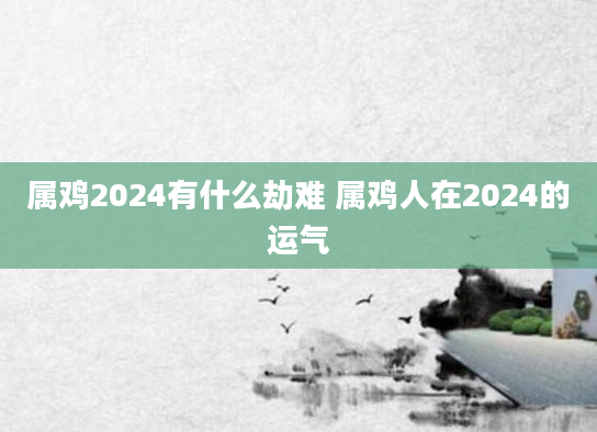 属鸡2024有什么劫难 属鸡人在2024的运气