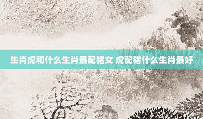 生肖虎和什么生肖最配猪女 虎配猪什么生肖最好