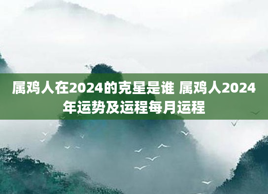 属鸡人在2024的克星是谁 属鸡人2024年运势及运程每月运程