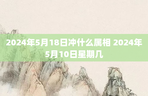 2024年5月18日冲什么属相 2024年5月10日星期几