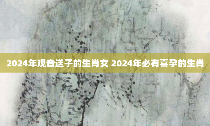 2024年观音送子的生肖女 2024年必有喜孕的生肖