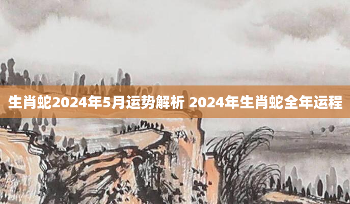 生肖蛇2024年5月运势解析 2024年生肖蛇全年运程