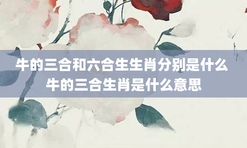 牛的三合和六合生生肖分别是什么 牛的三合生肖是什么意思