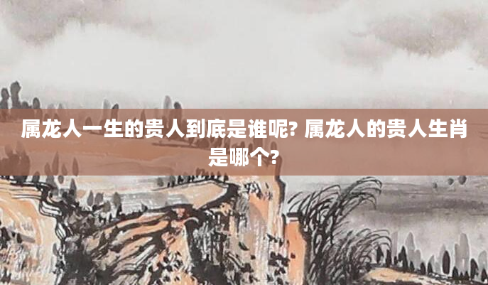 属龙人一生的贵人到底是谁呢? 属龙人的贵人生肖是哪个?