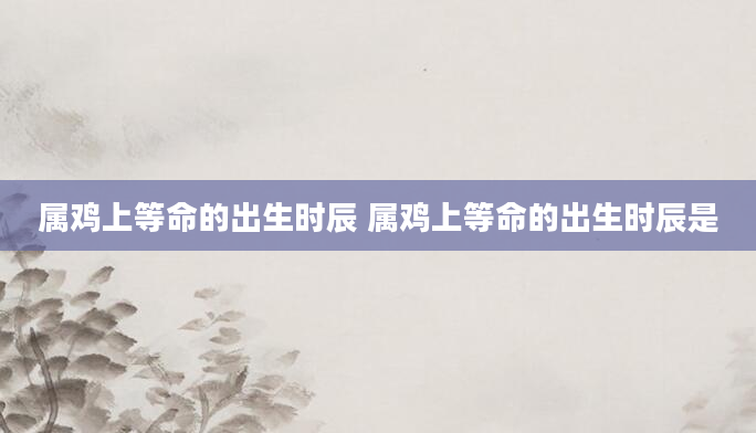 属鸡上等命的出生时辰 属鸡上等命的出生时辰是