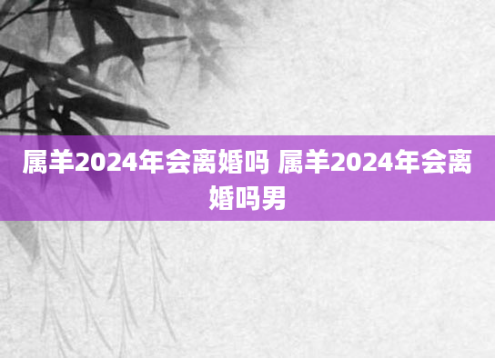 属羊2024年会离婚吗 属羊2024年会离婚吗男