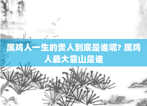 属鸡人一生的贵人到底是谁呢? 属鸡人最大靠山是谁