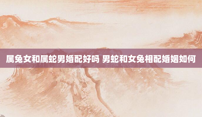 属兔女和属蛇男婚配好吗 男蛇和女兔相配婚姻如何