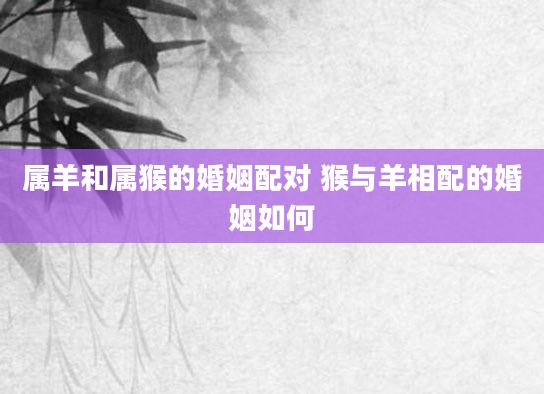 属羊和属猴的婚姻配对 猴与羊相配的婚姻如何
