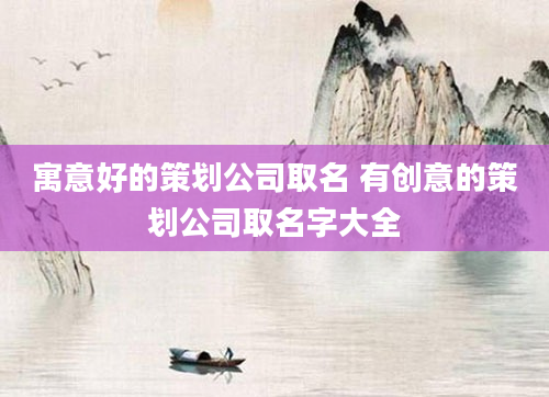 寓意好的策划公司取名 有创意的策划公司取名字大全