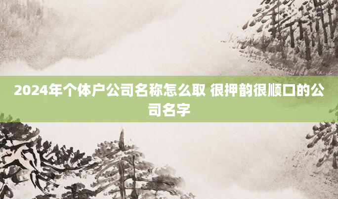 2024年个体户公司名称怎么取 很押韵很顺口的公司名字
