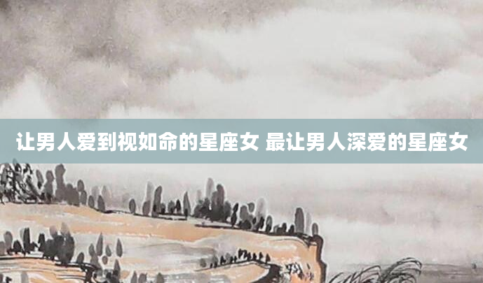 让男人爱到视如命的星座女 最让男人深爱的星座女
