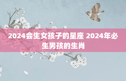2024会生女孩子的星座 2024年必生男孩的生肖