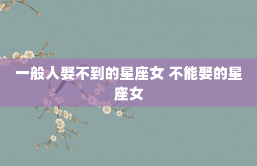 一般人娶不到的星座女 不能娶的星座女