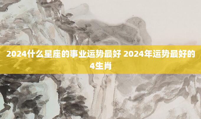 2024什么星座的事业运势最好 2024年运势最好的4生肖