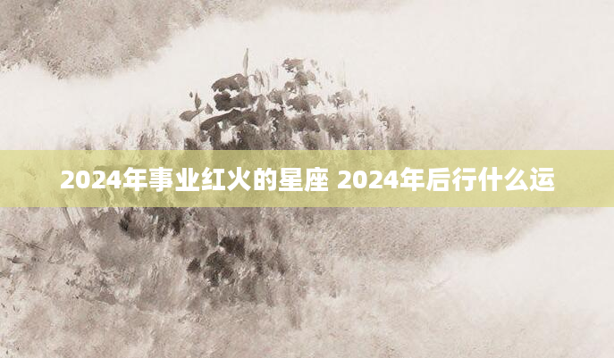 2024年事业红火的星座 2024年后行什么运
