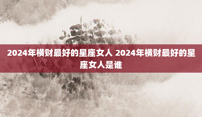 2024年横财最好的星座女人 2024年横财最好的星座女人是谁