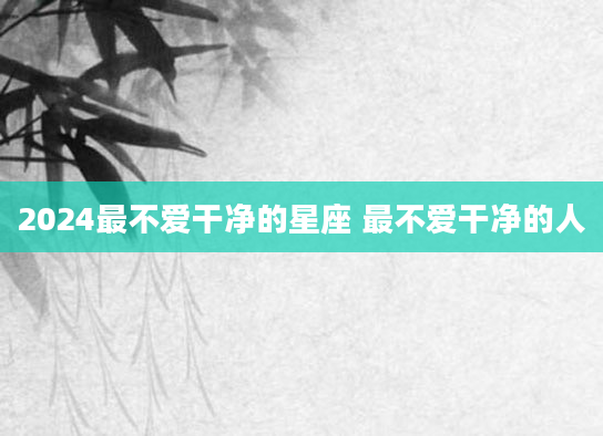 2024最不爱干净的星座 最不爱干净的人