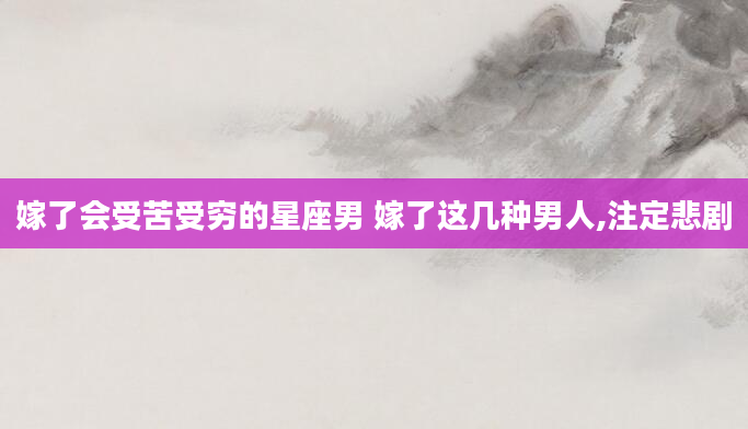 嫁了会受苦受穷的星座男 嫁了这几种男人,注定悲剧