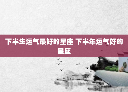 下半生运气最好的星座 下半年运气好的星座