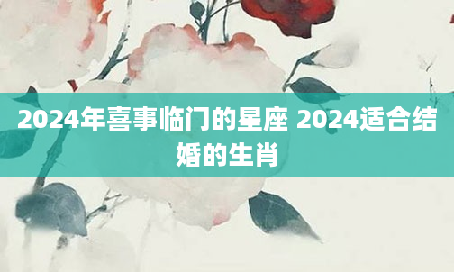 2024年喜事临门的星座 2024适合结婚的生肖