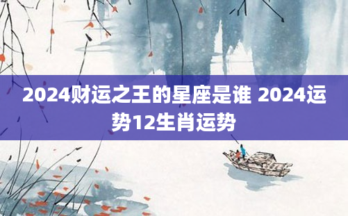 2024财运之王的星座是谁 2024运势12生肖运势