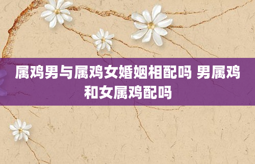 属鸡男与属鸡女婚姻相配吗 男属鸡和女属鸡配吗