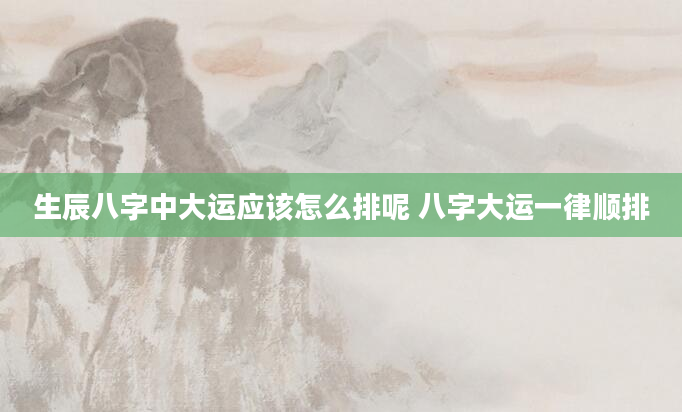 生辰八字中大运应该怎么排呢 八字大运一律顺排