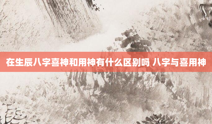 在生辰八字喜神和用神有什么区别吗 八字与喜用神