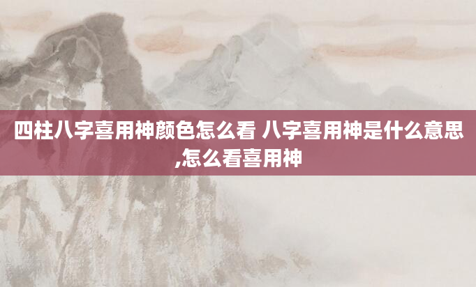 四柱八字喜用神颜色怎么看 八字喜用神是什么意思,怎么看喜用神
