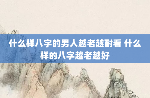 什么样八字的男人越老越耐看 什么样的八字越老越好