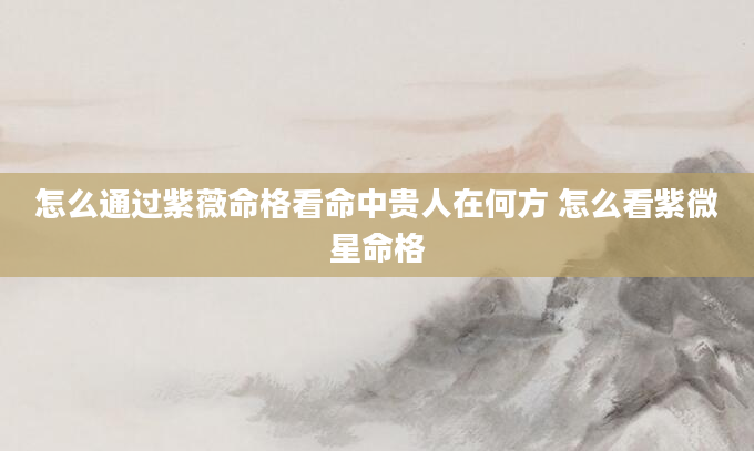 怎么通过紫薇命格看命中贵人在何方 怎么看紫微星命格