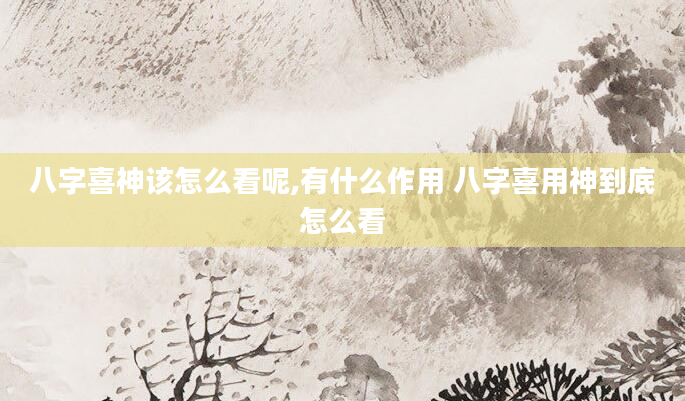 八字喜神该怎么看呢,有什么作用 八字喜用神到底怎么看