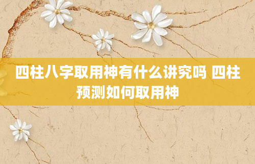 四柱八字取用神有什么讲究吗 四柱预测如何取用神