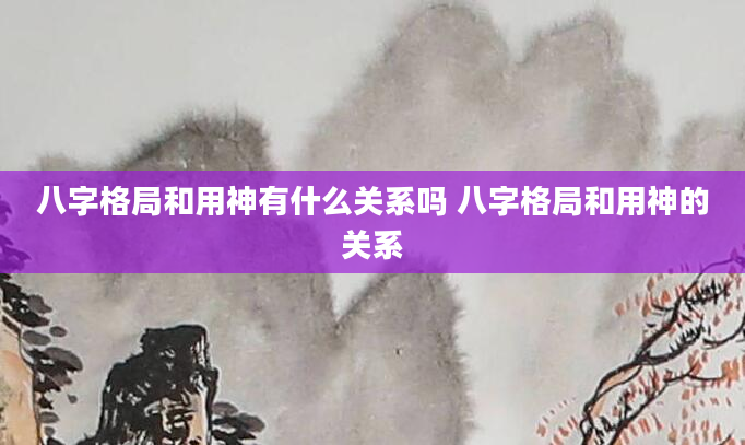 八字格局和用神有什么关系吗 八字格局和用神的关系