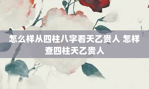 怎么样从四柱八字看天乙贵人 怎样查四柱天乙贵人